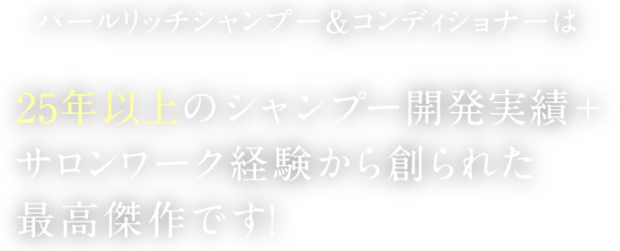 パールリッチシャンプー＆コンディショナーは25年以上のシャンプー開発実績+サロンワーク経験から創られた最高傑作です！