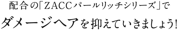 配合の「ZACCパールリッチシリーズ」でダメージヘアを抑えていきましょう!