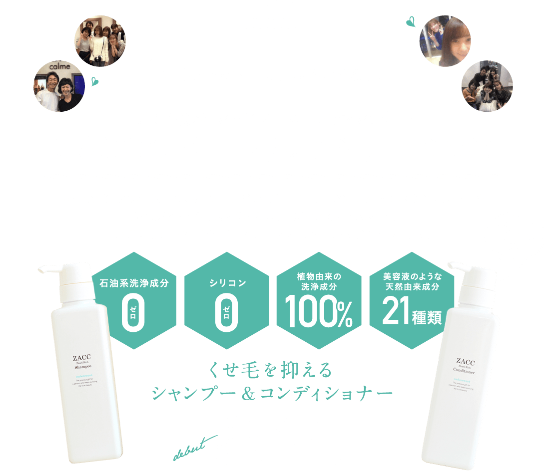 芸能人・女優・モデルさんも愛用！アミノ酸系 シャンプー＆コンディショナーZACCのパールリッチシリーズとは？ 美容室ZACCが25年以上のシャンプー開発実績とサロンワーク経験を経てつくられた最高傑作。美容成分で髪や頭皮を洗うという贅沢なアミノ酸系シャンプー。地肌環境を整え、ボタニカルの力でダメージを受けた髪を補修します。くせ毛を抑えるシャンプー＆コンディショナー誕生！